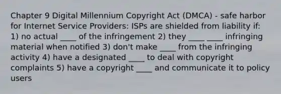 Chapter 9 Digital Millennium Copyright Act (DMCA) - safe harbor for Internet Service Providers: ISPs are shielded from liability if: 1) no actual ____ of the infringement 2) they ____ ____ infringing material when notified 3) don't make ____ from the infringing activity 4) have a designated ____ to deal with copyright complaints 5) have a copyright ____ and communicate it to policy users