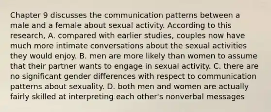 Chapter 9 discusses the communication patterns between a male and a female about sexual activity. According to this research, A. compared with earlier studies, couples now have much more intimate conversations about the sexual activities they would enjoy. B. men are more likely than women to assume that their partner wants to engage in sexual activity. C. there are no significant gender differences with respect to communication patterns about sexuality. D. both men and women are actually fairly skilled at interpreting each other's nonverbal messages