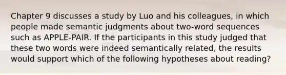 Chapter 9 discusses a study by Luo and his colleagues, in which people made semantic judgments about two-word sequences such as APPLE-PAIR. If the participants in this study judged that these two words were indeed semantically related, the results would support which of the following hypotheses about reading?