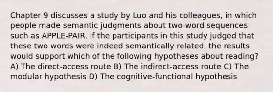 Chapter 9 discusses a study by Luo and his colleagues, in which people made semantic judgments about two-word sequences such as APPLE-PAIR. If the participants in this study judged that these two words were indeed semantically related, the results would support which of the following hypotheses about reading? A) The direct-access route B) The indirect-access route C) The modular hypothesis D) The cognitive-functional hypothesis