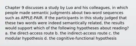 Chapter 9 discusses a study by Luo and his colleagues, in which people made semantic judgments about two-word sequences such as APPLE-PAIR. If the participants in this study judged that these two words were indeed semantically related, the results would support which of the following hypotheses about reading? a. the direct-access route b. the indirect-access route c. the modular hypothesis d. the cognitive-functional hypothesis