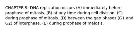 CHAPTER 9: <a href='https://www.questionai.com/knowledge/kofV2VQU2J-dna-replication' class='anchor-knowledge'>dna replication</a> occurs (A) immediately before prophase of mitosis. (B) at any time during <a href='https://www.questionai.com/knowledge/kjHVAH8Me4-cell-division' class='anchor-knowledge'>cell division</a>. (C) during prophase of mitosis. (D) between the gap phases (G1 and G2) of interphase. (E) during prophase of meiosis.