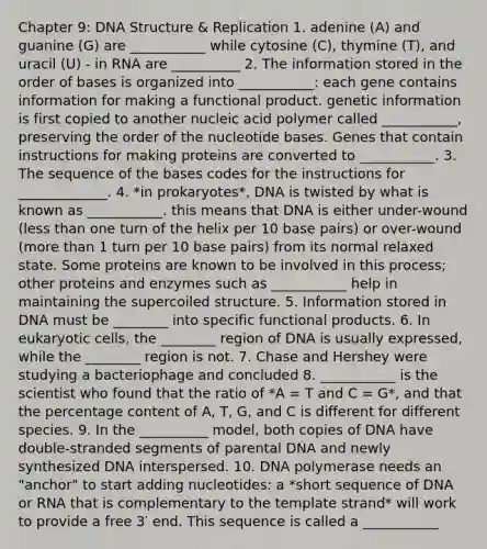 Chapter 9: DNA Structure & Replication 1. adenine (A) and guanine (G) are ___________ while cytosine (C), thymine (T), and uracil (U) - in RNA are __________ 2. The information stored in the order of bases is organized into ___________: each gene contains information for making a functional product. genetic information is first copied to another nucleic acid polymer called ___________, preserving the order of the nucleotide bases. Genes that contain instructions for making proteins are converted to ___________. 3. The sequence of the bases codes for the instructions for _____________. 4. *in prokaryotes*, DNA is twisted by what is known as ___________. this means that DNA is either under-wound (less than one turn of the helix per 10 base pairs) or over-wound (more than 1 turn per 10 base pairs) from its normal relaxed state. Some proteins are known to be involved in this process; other proteins and enzymes such as ___________ help in maintaining the supercoiled structure. 5. Information stored in DNA must be ________ into specific functional products. 6. In eukaryotic cells, the ________ region of DNA is usually expressed, while the ________ region is not. 7. Chase and Hershey were studying a bacteriophage and concluded 8. ___________ is the scientist who found that the ratio of *A = T and C = G*, and that the percentage content of A, T, G, and C is different for different species. 9. In the __________ model, both copies of DNA have double-stranded segments of parental DNA and newly synthesized DNA interspersed. 10. DNA polymerase needs an "anchor" to start adding nucleotides: a *short sequence of DNA or RNA that is complementary to the template strand* will work to provide a free 3′ end. This sequence is called a ___________