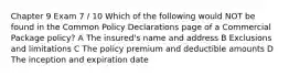 Chapter 9 Exam 7 / 10 Which of the following would NOT be found in the Common Policy Declarations page of a Commercial Package policy? A The insured's name and address B Exclusions and limitations C The policy premium and deductible amounts D The inception and expiration date