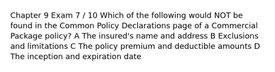 Chapter 9 Exam 7 / 10 Which of the following would NOT be found in the Common Policy Declarations page of a Commercial Package policy? A The insured's name and address B Exclusions and limitations C The policy premium and deductible amounts D The inception and expiration date