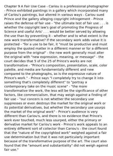 Chapter 9 A Fair Use Case - Cariou is a professional photographer - Prince exhibited paintings in a gallery which incorporated many of Cariou's paintings, but altered in various ways - Cariou sued Prince and the gallery alleging copyright infringement - Prince raises the defense of fair use - "the ultimate test of fair use . . . is whether the copyright law's goal of promoting the Progress of Science and useful Arts' . . . would be better served by allowing the use than by preventing it - whether and to what extent is the new work transformative? If the secondary work adds value it is protected - "for a use to be fair, it "must be productive and must employ the quoted matter in a different manner or for a different purpose from the original" - the new work generally must alter the original with "new expression, meaning, or message" - the court decides that 5 of the 25 of Prince's works are not transformative - "Prince's composition, presentation, scale, color palette, and media are fundamentally different and new compared to the photographs, as is the expressive nature of Prince's work." - Prince says "I completely try to change it into something that's completely different" to "portray a contemporary take on the music scene" - "the more transformative the work, the less will be the significance of other factors, like commercialism, that may weigh against a finding of fair use - "our concern is not whether the secondary use suppresses or even destroys the market for the original work or its potential derivatives, but whether the secondary use usurps the market of the original work" - Prince's audience is very different than Cariou's, and there is no evidence that Prince's work ever touched, much less usurped, either the primary or derivative market for Cariou's work - Prince's work appeals to an entirely different sort of collector than Cariou's - the court found that the "nature of the copyrighted work" weighed against a fair use determination but that it was not particularly important because of the transformative purpose of the art. The court also found that the "amount and substantiality" did not weigh against fair use."