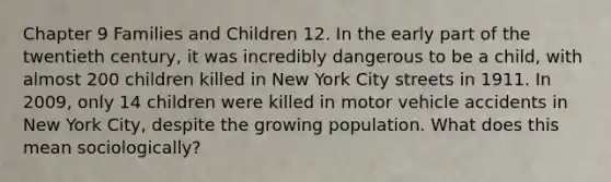 Chapter 9 Families and Children 12. In the early part of the twentieth century, it was incredibly dangerous to be a child, with almost 200 children killed in New York City streets in 1911. In 2009, only 14 children were killed in motor vehicle accidents in New York City, despite the growing population. What does this mean sociologically?