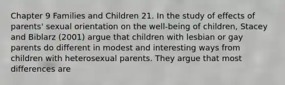 Chapter 9 Families and Children 21. In the study of effects of parents' sexual orientation on the well-being of children, Stacey and Biblarz (2001) argue that children with lesbian or gay parents do different in modest and interesting ways from children with heterosexual parents. They argue that most differences are