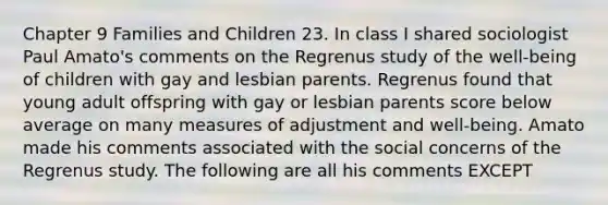 Chapter 9 Families and Children 23. In class I shared sociologist Paul Amato's comments on the Regrenus study of the well-being of children with gay and lesbian parents. Regrenus found that young adult offspring with gay or lesbian parents score below average on many measures of adjustment and well-being. Amato made his comments associated with the social concerns of the Regrenus study. The following are all his comments EXCEPT