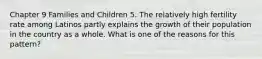 Chapter 9 Families and Children 5. The relatively high fertility rate among Latinos partly explains the growth of their population in the country as a whole. What is one of the reasons for this pattern?