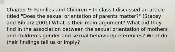 Chapter 9: Families and Children • In class I discussed an article titled "Does the sexual orientation of parents matter?" (Stacey and Biblarz 2001) What is their main argument? What did they find in the association between the sexual orientation of mothers and children's gender and sexual behavior/preferences? What do their findings tell us or imply?