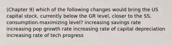 (Chapter 9) which of the following changes would bring the US capital stock, currently below the GR level, closer to the SS, consumption-maximizing level? increasing savings rate increasing pop growth rate increasing rate of capital depreciation increasing rate of tech progress