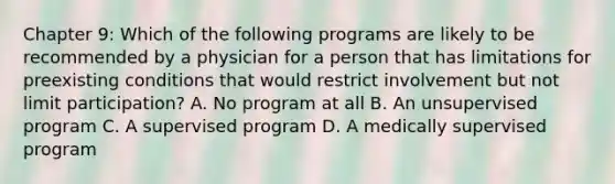 Chapter 9: Which of the following programs are likely to be recommended by a physician for a person that has limitations for preexisting conditions that would restrict involvement but not limit participation? A. No program at all B. An unsupervised program C. A supervised program D. A medically supervised program