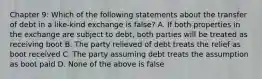 Chapter 9: Which of the following statements about the transfer of debt in a like-kind exchange is false? A. If both properties in the exchange are subject to debt, both parties will be treated as receiving boot B. The party relieved of debt treats the relief as boot received C. The party assuming debt treats the assumption as boot paid D. None of the above is false