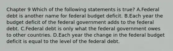 Chapter 9 Which of the following statements is​ true? A.Federal debt is another name for federal budget deficit. B.Each year the budget deficit of the federal government adds to the federal debt. C.Federal debt is only what the federal government owes to other countries. D.Each year the change in the federal budget deficit is equal to the level of the federal debt.