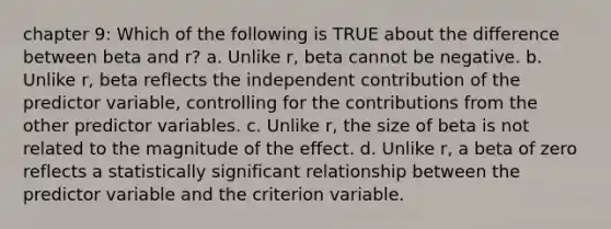 chapter 9: Which of the following is TRUE about the difference between beta and r? a. Unlike r, beta cannot be negative. b. Unlike r, beta reflects the independent contribution of the predictor variable, controlling for the contributions from the other predictor variables. c. Unlike r, the size of beta is not related to the magnitude of the effect. d. Unlike r, a beta of zero reflects a statistically significant relationship between the predictor variable and the criterion variable.