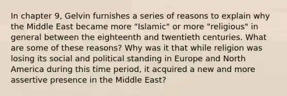 In chapter 9, Gelvin furnishes a series of reasons to explain why the Middle East became more "Islamic" or more "religious" in general between the eighteenth and twentieth centuries. What are some of these reasons? Why was it that while religion was losing its social and political standing in Europe and North America during this time period, it acquired a new and more assertive presence in the Middle East?