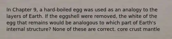 In Chapter 9, a hard-boiled egg was used as an analogy to the layers of Earth. If the eggshell were removed, the white of the egg that remains would be analogous to which part of Earth's internal structure? None of these are correct. core crust mantle