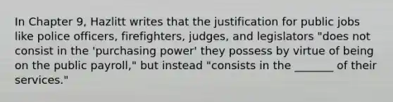 In Chapter 9, Hazlitt writes that the justification for public jobs like police officers, firefighters, judges, and legislators "does not consist in the 'purchasing power' they possess by virtue of being on the public payroll," but instead "consists in the _______ of their services."