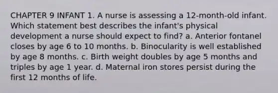 CHAPTER 9 INFANT 1. A nurse is assessing a 12-month-old infant. Which statement best describes the infant's physical development a nurse should expect to find? a. Anterior fontanel closes by age 6 to 10 months. b. Binocularity is well established by age 8 months. c. Birth weight doubles by age 5 months and triples by age 1 year. d. Maternal iron stores persist during the first 12 months of life.