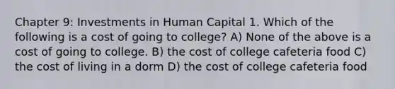 Chapter 9: Investments in Human Capital 1. Which of the following is a cost of going to college? A) None of the above is a cost of going to college. B) the cost of college cafeteria food C) the cost of living in a dorm D) the cost of college cafeteria food