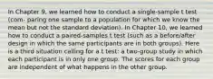 In Chapter 9, we learned how to conduct a single-sample t test (com- paring one sample to a population for which we know the mean but not the standard deviation). In Chapter 10, we learned how to conduct a paired-samples t test (such as a before/after design in which the same participants are in both groups). Here is a third situation calling for a t test: a two-group study in which each participant is in only one group. The scores for each group are independent of what happens in the other group.