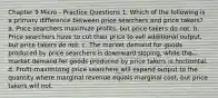 Chapter 9 Micro - Practice Questions 1. Which of the following is a primary difference between price searchers and price takers? a. Price searchers maximize profits, but price takers do not. b. Price searchers have to cut their price to sell additional output, but price takers do not. c. The market demand for goods produced by price searchers is downward sloping, while the market demand for goods produced by price takers is horizontal. d. Profit-maximizing price searchers will expand output to the quantity where marginal revenue equals marginal cost, but price takers will not.