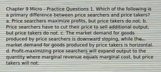 Chapter 9 Micro - Practice Questions 1. Which of the following is a primary difference between price searchers and price takers? a. Price searchers maximize profits, but price takers do not. b. Price searchers have to cut their price to sell additional output, but price takers do not. c. The market demand for goods produced by price searchers is downward sloping, while the market demand for goods produced by price takers is horizontal. d. Profit-maximizing price searchers will expand output to the quantity where marginal revenue equals marginal cost, but price takers will not.