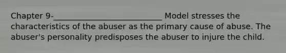 Chapter 9-___________________________ Model stresses the characteristics of the abuser as the primary cause of abuse. The abuser's personality predisposes the abuser to injure the child.