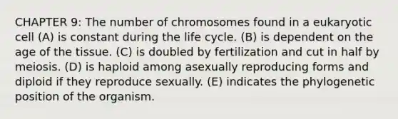 CHAPTER 9: The number of chromosomes found in a eukaryotic cell (A) is constant during the life cycle. (B) is dependent on the age of the tissue. (C) is doubled by fertilization and cut in half by meiosis. (D) is haploid among asexually reproducing forms and diploid if they reproduce sexually. (E) indicates the phylogenetic position of the organism.