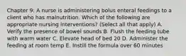 Chapter 9: A nurse is administering bolus enteral feedings to a client who has malnutrition. Which of the following are appropriate nursing interventions? (Select all that apply) A. Verify the presence of bowel sounds B. Flush the feeding tube with warm water C. Elevate head of bed 20 D. Administer the feeding at room temp E. Instill the formula over 60 minutes