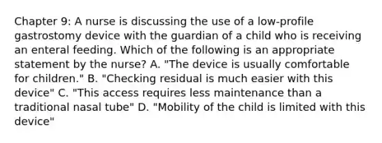 Chapter 9: A nurse is discussing the use of a low-profile gastrostomy device with the guardian of a child who is receiving an enteral feeding. Which of the following is an appropriate statement by the nurse? A. "The device is usually comfortable for children." B. "Checking residual is much easier with this device" C. "This access requires less maintenance than a traditional nasal tube" D. "Mobility of the child is limited with this device"