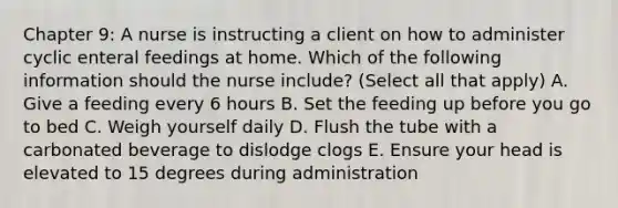 Chapter 9: A nurse is instructing a client on how to administer cyclic enteral feedings at home. Which of the following information should the nurse include? (Select all that apply) A. Give a feeding every 6 hours B. Set the feeding up before you go to bed C. Weigh yourself daily D. Flush the tube with a carbonated beverage to dislodge clogs E. Ensure your head is elevated to 15 degrees during administration