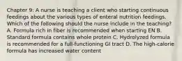 Chapter 9: A nurse is teaching a client who starting continuous feedings about the various types of enteral nutrition feedings. Which of the following should the nurse include in the teaching? A. Formula rich in fiber is recommended when starting EN B. Standard formula contains whole protein C. Hydrolyzed formula is recommended for a full-functioning GI tract D. The high-calorie formula has increased water content