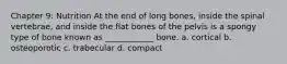 Chapter 9: Nutrition At the end of long bones, inside the spinal vertebrae, and inside the flat bones of the pelvis is a spongy type of bone known as ____________ bone. a. cortical b. osteoporotic c. trabecular d. compact