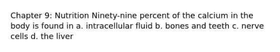 Chapter 9: Nutrition Ninety-nine percent of the calcium in the body is found in a. intracellular fluid b. bones and teeth c. nerve cells d. the liver