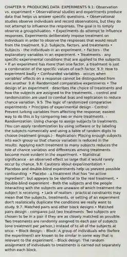 CHAPTER 9: PRODUCING DATA: EXPERIMENTS 9.1: Observation vs. experiment • Observational studies and experiments produce data that helps us answer specific questions. • Observational studies observe individuals and record observations, but they do not attempt to influence the responses. The goal is to simply observe a group/situation. • Experiments do attempt to influence responses. Experiments deliberately impose treatment on individuals in order to observe the responses that would result from the treatment. 9.2: Subjects, factors, and treatments • Subjects - the individuals in an experiment. • Factors - the explanatory variables in an experiment. • Treatments - any specific experimental conditions that are applied to the subjects. • If an experiment has <a href='https://www.questionai.com/knowledge/keWHlEPx42-more-than' class='anchor-knowledge'>more than</a> one factor, a treatment is just a combination of the specific values of each factor. 9.3: How to experiment badly • Confounded variables - occurs when variables' effects on a response cannot be distinguished from one another. 9.4: Randomized comparative experiments • The design of an experiment - describes the choice of treatments and how the subjects are assigned to the treatments. - control and randomization are used to combat bias and replication to reduce chance variation. 9.5: The logic of randomized comparative experiments • Principles of experimental design - Control: Prevent lurking variables from affecting the response; easiest way to do this is by comparing two or more treatments. - Randomization: Using change to assign subjects to treatments. (You can apply randomization by using software or by labeling the subjects numerically and using a table of random digits to choose treatment groups.) - Replication: Placing enough subjects into each group so that chance variation is reduced in the results. Applying each treatment to many subjects reduces the role of chance variation and differences among treatments become more evident in the experiment. • Statistical significance - an observed effect so large that it would rarely occur by chance. 9.6: Cautions about experimentation • Placebos and double-blind experiments help us prevent possible confounding. • Placebo - a treatment that has "no active ingredient", but appears to be identical to the real treatment. • Double-blind experiment - Both the subjects and the people interacting with the subjects are unaware of which treatment the subject is receiving. • Lack of realism - practical constraints may mean that the subjects, treatments, or setting of an experiment don't realistically duplicate the conditions we really want to study. 9.7: Matched pairs and other block designs • Matched pairs design - compares just two treatments. Two subjects are chosen to be in a pair if they are as closely matched as possible. Two treatments are randomly assigned to each pair of subjects (one treatment per person,) instead of to all of the subjects at once. • Block design: - Block: A group of individuals who (before the experiment) are known to be similar in some way that is relevant to the experiment. - Block design: The random assignment of individuals to treatments is carried out separately within each block.