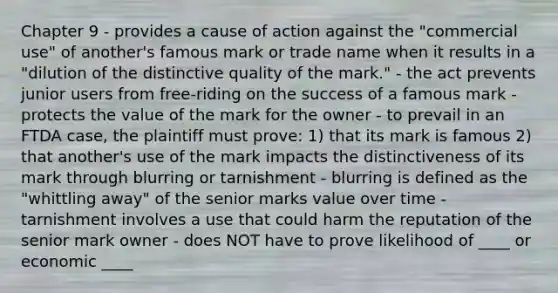 Chapter 9 - provides a cause of action against the "commercial use" of another's famous mark or trade name when it results in a "dilution of the distinctive quality of the mark." - the act prevents junior users from free-riding on the success of a famous mark - protects the value of the mark for the owner - to prevail in an FTDA case, the plaintiff must prove: 1) that its mark is famous 2) that another's use of the mark impacts the distinctiveness of its mark through blurring or tarnishment - blurring is defined as the "whittling away" of the senior marks value over time - tarnishment involves a use that could harm the reputation of the senior mark owner - does NOT have to prove likelihood of ____ or economic ____