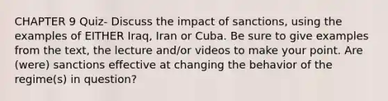 CHAPTER 9 Quiz- Discuss the impact of sanctions, using the examples of EITHER Iraq, Iran or Cuba. Be sure to give examples from the text, the lecture and/or videos to make your point. Are (were) sanctions effective at changing the behavior of the regime(s) in question?