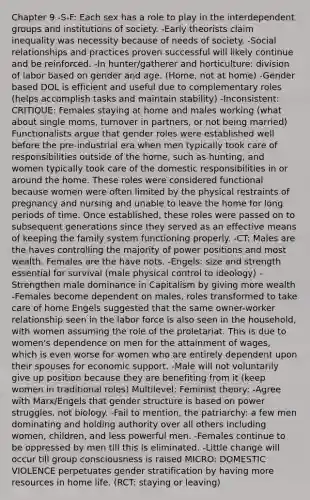 Chapter 9 -S-F: Each sex has a role to play in the interdependent groups and institutions of society. -Early theorists claim inequality was necessity because of needs of society. -Social relationships and practices proven successful will likely continue and be reinforced. -In hunter/gatherer and horticulture: division of labor based on gender and age. (Home, not at home) -Gender based DOL is efficient and useful due to complementary roles (helps accomplish tasks and maintain stability) -Inconsistent: CRITIQUE: Females staying at home and males working (what about single moms, turnover in partners, or not being married) Functionalists argue that gender roles were established well before the pre-industrial era when men typically took care of responsibilities outside of the home, such as hunting, and women typically took care of the domestic responsibilities in or around the home. These roles were considered functional because women were often limited by the physical restraints of pregnancy and nursing and unable to leave the home for long periods of time. Once established, these roles were passed on to subsequent generations since they served as an effective means of keeping the family system functioning properly. -CT: Males are the haves controlling the majority of power positions and most wealth. Females are the have nots. -Engels: size and strength essential for survival (male physical control to ideology) -Strengthen male dominance in Capitalism by giving more wealth -Females become dependent on males, roles transformed to take care of home Engels suggested that the same owner-worker relationship seen in the labor force is also seen in the household, with women assuming the role of the proletariat. This is due to women's dependence on men for the attainment of wages, which is even worse for women who are entirely dependent upon their spouses for economic support. -Male will not voluntarily give up position because they are benefiting from it (keep women in traditional roles) Multilevel: Feminist theory: -Agree with Marx/Engels that gender structure is based on power struggles, not biology. -Fail to mention, the patriarchy: a few men dominating and holding authority over all others including women, children, and less powerful men. -Females continue to be oppressed by men till this is eliminated. -Little change will occur till group consciousness is raised MICRO: DOMESTIC VIOLENCE perpetuates gender stratification by having more resources in home life. (RCT: staying or leaving)