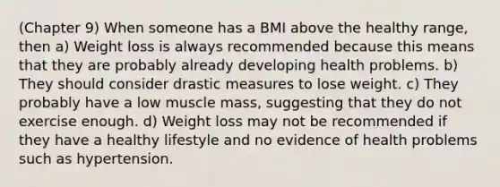 (Chapter 9) When someone has a BMI above the healthy range, then a) Weight loss is always recommended because this means that they are probably already developing health problems. b) They should consider drastic measures to lose weight. c) They probably have a low muscle mass, suggesting that they do not exercise enough. d) Weight loss may not be recommended if they have a healthy lifestyle and no evidence of health problems such as hypertension.