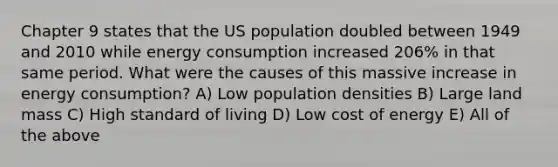 Chapter 9 states that the US population doubled between 1949 and 2010 while energy consumption increased 206% in that same period. What were the causes of this massive increase in energy consumption? A) Low population densities B) Large land mass C) High standard of living D) Low cost of energy E) All of the above