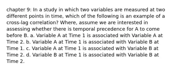 chapter 9: In a study in which two variables are measured at two different points in time, which of the following is an example of a cross-lag correlation? Where, assume we are interested in assessing whether there is temporal precedence for A to come before B. a. Variable A at Time 1 is associated with Variable A at Time 2. b. Variable A at Time 1 is associated with Variable B at Time 1. c. Variable A at Time 1 is associated with Variable B at Time 2. d. Variable B at Time 1 is associated with Variable B at Time 2.