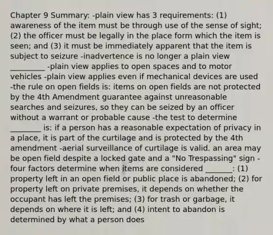 Chapter 9 Summary: -plain view has 3 requirements: (1) awareness of the item must be through use of the sense of sight; (2) the officer must be legally in the place form which the item is seen; and (3) it must be immediately apparent that the item is subject to seizure -inadvertence is no longer a plain view _________ -plain view applies to open spaces and to motor vehicles -plain view applies even if mechanical devices are used -the rule on open fields is: items on open fields are not protected by the 4th Amendment guarantee against unreasonable searches and seizures, so they can be seized by an officer without a warrant or probable cause -the test to determine ________ is: if a person has a reasonable expectation of privacy in a place, it is part of the curtilage and is protected by the 4th amendment -aerial surveillance of curtilage is valid. an area may be open field despite a locked gate and a "No Trespassing" sign -four factors determine when items are considered _______: (1) property left in an open field or public place is abandoned; (2) for property left on private premises, it depends on whether the occupant has left the premises; (3) for trash or garbage, it depends on where it is left; and (4) intent to abandon is determined by what a person does