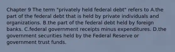 Chapter 9 The term​ "privately held federal​ debt" refers to A.the part of the federal debt that is held by private individuals and organizations. B.the part of the federal debt held by foreign banks. C.federal government receipts minus expenditures. D.the government securities held by the Federal Reserve or government trust funds.