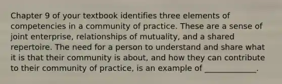 Chapter 9 of your textbook identifies three elements of competencies in a community of practice. These are a sense of joint enterprise, relationships of mutuality, and a shared repertoire. The need for a person to understand and share what it is that their community is about, and how they can contribute to their community of practice, is an example of _____________.