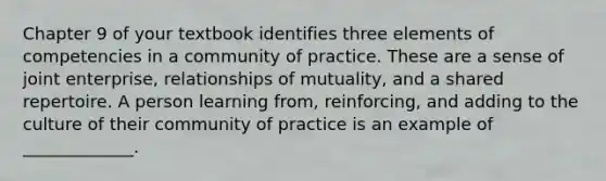 Chapter 9 of your textbook identifies three elements of competencies in a community of practice. These are a sense of joint enterprise, relationships of mutuality, and a shared repertoire. A person learning from, reinforcing, and adding to the culture of their community of practice is an example of _____________.