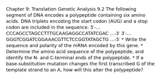 Chapter 9: Translation Genetic Analysis 9.2 The following segment of DNA encodes a polypeptide containing six amino acids. DNA triplets encoding the start codon (AUG) and a stop codon are included in the sequence. 5′-... CCCAGCCTAGCCTTTGCAAGAGGCCATATCGAC ...-3′ 3′-... GGGTCGGATCGGAAACGTTCTCCGGTATAGCTG ...-5′ * Write the sequence and polarity of the mRNA encoded by this gene. * Determine the amino acid sequence of the polypeptide, and identify the N- and C-terminal ends of the polypeptide. * If a base-substitution mutation changes the first transcribed G of the template strand to an A, how will this alter the polypeptide?