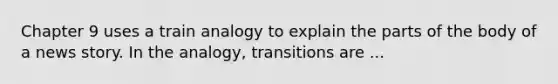 Chapter 9 uses a train analogy to explain the parts of the body of a news story. In the analogy, transitions are ...