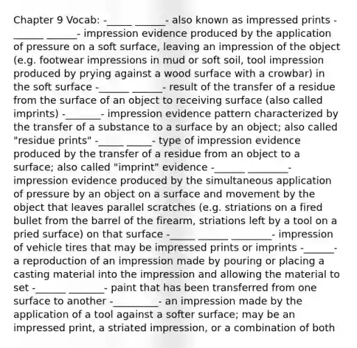 Chapter 9 Vocab: -_____ ______- also known as impressed prints -______ ______- impression evidence produced by the application of pressure on a soft surface, leaving an impression of the object (e.g. footwear impressions in mud or soft soil, tool impression produced by prying against a wood surface with a crowbar) in the soft surface -______ ______- result of the transfer of a residue from the surface of an object to receiving surface (also called imprints) -_______- impression evidence pattern characterized by the transfer of a substance to a surface by an object; also called "residue prints" -_____ _____- type of impression evidence produced by the transfer of a residue from an object to a surface; also called "imprint" evidence -______ ________- impression evidence produced by the simultaneous application of pressure by an object on a surface and movement by the object that leaves parallel scratches (e.g. striations on a fired bullet from the barrel of the firearm, striations left by a tool on a pried surface) on that surface -_____ ______ ________- impression of vehicle tires that may be impressed prints or imprints -______- a reproduction of an impression made by pouring or placing a casting material into the impression and allowing the material to set -______ _______- paint that has been transferred from one surface to another -_________- an impression made by the application of a tool against a softer surface; may be an impressed print, a striated impression, or a combination of both